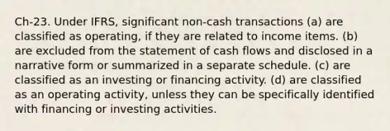 Ch-23. Under IFRS, significant non-cash transactions (a) are classified as operating, if they are related to income items. (b) are excluded from the statement of cash flows and disclosed in a narrative form or summarized in a separate schedule. (c) are classified as an investing or financing activity. (d) are classified as an operating activity, unless they can be specifically identified with financing or investing activities.