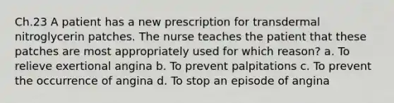 Ch.23 A patient has a new prescription for transdermal nitroglycerin patches. The nurse teaches the patient that these patches are most appropriately used for which reason? a. To relieve exertional angina b. To prevent palpitations c. To prevent the occurrence of angina d. To stop an episode of angina