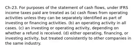 Ch-23. For purposes of the statement of cash flows, under IFRS income taxes paid are treated as (a) cash flows from operating activities unless they can be separately identified as part of investing or financing activities. (b) an operating activity in all cases. (c) an investing or operating activity, depending on whether a refund is received. (d) either operating, financing, or investing activity, but treated consistently to other companies in the same industry.