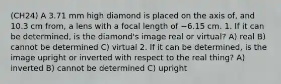 (CH24) A 3.71 mm high diamond is placed on the axis of, and 10.3 cm from, a lens with a focal length of −6.15 cm. 1. If it can be determined, is the diamond's image real or virtual? A) real B) cannot be determined C) virtual 2. If it can be determined, is the image upright or inverted with respect to the real thing? A) inverted B) cannot be determined C) upright