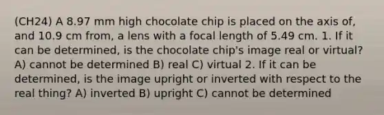 (CH24) A 8.97 mm high chocolate chip is placed on the axis of, and 10.9 cm from, a lens with a focal length of 5.49 cm. 1. If it can be determined, is the chocolate chip's image real or virtual? A) cannot be determined B) real C) virtual 2. If it can be determined, is the image upright or inverted with respect to the real thing? A) inverted B) upright C) cannot be determined