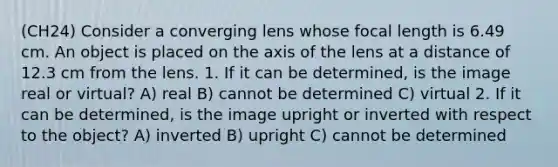 (CH24) Consider a converging lens whose focal length is 6.49 cm. An object is placed on the axis of the lens at a distance of 12.3 cm from the lens. 1. If it can be determined, is the image real or virtual? A) real B) cannot be determined C) virtual 2. If it can be determined, is the image upright or inverted with respect to the object? A) inverted B) upright C) cannot be determined