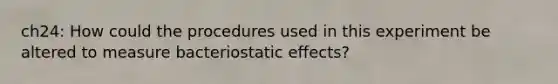 ch24: How could the procedures used in this experiment be altered to measure bacteriostatic effects?