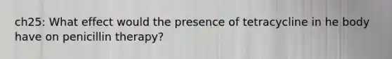 ch25: What effect would the presence of tetracycline in he body have on penicillin therapy?
