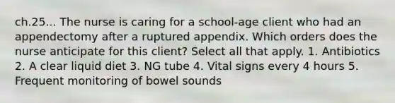 ch.25... The nurse is caring for a school-age client who had an appendectomy after a ruptured appendix. Which orders does the nurse anticipate for this client? Select all that apply. 1. Antibiotics 2. A clear liquid diet 3. NG tube 4. Vital signs every 4 hours 5. Frequent monitoring of bowel sounds