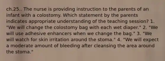 ch.25.. The nurse is providing instruction to the parents of an infant with a colostomy. Which statement by the parents indicates appropriate understanding of the teaching session? 1. "We will change the colostomy bag with each wet diaper." 2. "We will use adhesive enhancers when we change the bag." 3. "We will watch for skin irritation around the stoma." 4. "We will expect a moderate amount of bleeding after cleansing the area around the stoma."