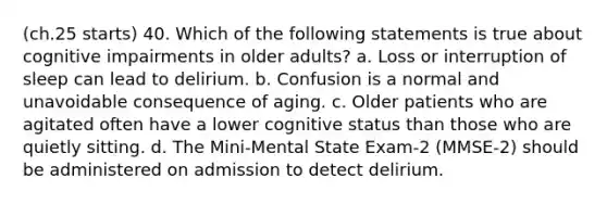 (ch.25 starts) 40. Which of the following statements is true about cognitive impairments in older adults? a. Loss or interruption of sleep can lead to delirium. b. Confusion is a normal and unavoidable consequence of aging. c. Older patients who are agitated often have a lower cognitive status than those who are quietly sitting. d. The Mini-Mental State Exam-2 (MMSE-2) should be administered on admission to detect delirium.