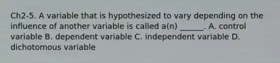 Ch2-5. A variable that is hypothesized to vary depending on the influence of another variable is called a(n) ______. A. control variable B. dependent variable C. independent variable D. dichotomous variable