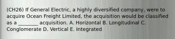 (CH26) If General Electric, a highly diversified company, were to acquire Ocean Freight Limited, the acquisition would be classified as a ________ acquisition. A. Horizontal B. Longitudinal C. Conglomerate D. Vertical E. Integrated