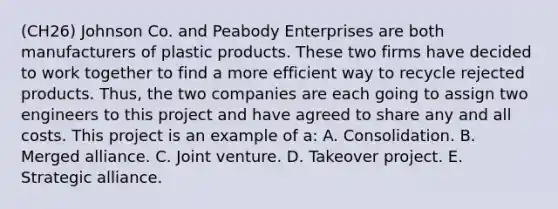 (CH26) Johnson Co. and Peabody Enterprises are both manufacturers of plastic products. These two firms have decided to work together to find a more efficient way to recycle rejected products. Thus, the two companies are each going to assign two engineers to this project and have agreed to share any and all costs. This project is an example of a: A. Consolidation. B. Merged alliance. C. Joint venture. D. Takeover project. E. Strategic alliance.