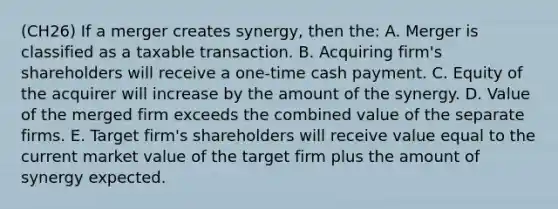 (CH26) If a merger creates synergy, then the: A. Merger is classified as a taxable transaction. B. Acquiring firm's shareholders will receive a one-time cash payment. C. Equity of the acquirer will increase by the amount of the synergy. D. Value of the merged firm exceeds the combined value of the separate firms. E. Target firm's shareholders will receive value equal to the current market value of the target firm plus the amount of synergy expected.