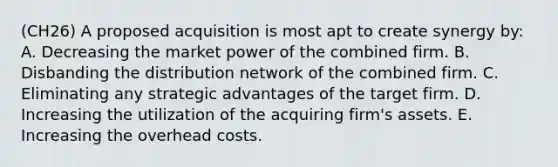 (CH26) A proposed acquisition is most apt to create synergy by: A. Decreasing the market power of the combined firm. B. Disbanding the distribution network of the combined firm. C. Eliminating any strategic advantages of the target firm. D. Increasing the utilization of the acquiring firm's assets. E. Increasing the overhead costs.