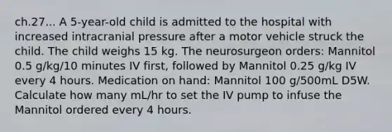 ch.27... A 5-year-old child is admitted to the hospital with increased intracranial pressure after a motor vehicle struck the child. The child weighs 15 kg. The neurosurgeon orders: Mannitol 0.5 g/kg/10 minutes IV first, followed by Mannitol 0.25 g/kg IV every 4 hours. Medication on hand: Mannitol 100 g/500mL D5W. Calculate how many mL/hr to set the IV pump to infuse the Mannitol ordered every 4 hours.