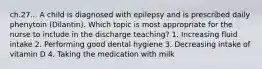 ch.27... A child is diagnosed with epilepsy and is prescribed daily phenytoin (Dilantin). Which topic is most appropriate for the nurse to include in the discharge teaching? 1. Increasing fluid intake 2. Performing good dental hygiene 3. Decreasing intake of vitamin D 4. Taking the medication with milk