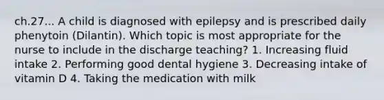 ch.27... A child is diagnosed with epilepsy and is prescribed daily phenytoin (Dilantin). Which topic is most appropriate for the nurse to include in the discharge teaching? 1. Increasing fluid intake 2. Performing good dental hygiene 3. Decreasing intake of vitamin D 4. Taking the medication with milk