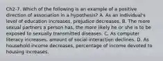 Ch2-7. Which of the following is an example of a positive direction of association in a hypothesis? A. As an individual's level of education increases, prejudice decreases. B. The more sexual partners a person has, the more likely he or she is to be exposed to sexually transmitted diseases. C. As computer literacy increases, amount of social interaction declines. D. As household income decreases, percentage of income devoted to housing increases.