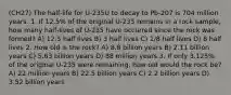 (CH27) The half‑life for U-235U to decay to Pb-207 is 704 million years. 1. If 12.5% of the original U-235 remains in a rock sample, how many half‑lives of U-235 have occurred since the rock was formed? A) 12.5 half lives B) 3 half lives C) 1/8 half lives D) 8 half lives 2. How old is the rock? A) 8.8 billion years B) 2.11 billion years C) 5.63 billion years D) 88 million years 3. If only 3.125% of the original U-235 were remaining, how old would the rock be? A) 22 million years B) 22.5 billion years C) 2.2 billion years D) 3.52 billion years