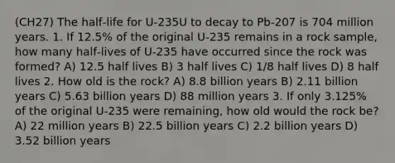 (CH27) The half‑life for U-235U to decay to Pb-207 is 704 million years. 1. If 12.5% of the original U-235 remains in a rock sample, how many half‑lives of U-235 have occurred since the rock was formed? A) 12.5 half lives B) 3 half lives C) 1/8 half lives D) 8 half lives 2. How old is the rock? A) 8.8 billion years B) 2.11 billion years C) 5.63 billion years D) 88 million years 3. If only 3.125% of the original U-235 were remaining, how old would the rock be? A) 22 million years B) 22.5 billion years C) 2.2 billion years D) 3.52 billion years