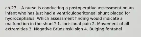 ch.27... A nurse is conducting a postoperative assessment on an infant who has just had a ventriculoperitoneal shunt placed for hydrocephalus. Which assessment finding would indicate a malfunction in the shunt? 1. Incisional pain 2. Movement of all extremities 3. Negative Brudzinski sign 4. Bulging fontanel