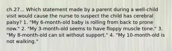 ch.27... Which statement made by a parent during a well-child visit would cause the nurse to suspect the child has cerebral palsy? 1. "My 6-month-old baby is rolling from back to prone now." 2. "My 3-month-old seems to have floppy muscle tone." 3. "My 8-month-old can sit without support." 4. "My 10-month-old is not walking."