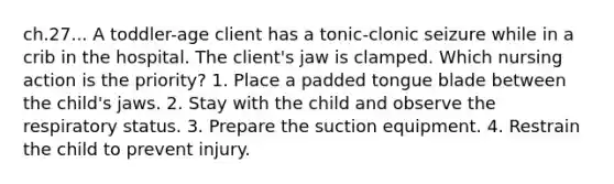 ch.27... A toddler-age client has a tonic-clonic seizure while in a crib in the hospital. The client's jaw is clamped. Which nursing action is the priority? 1. Place a padded tongue blade between the child's jaws. 2. Stay with the child and observe the respiratory status. 3. Prepare the suction equipment. 4. Restrain the child to prevent injury.