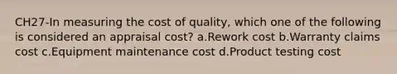 CH27-In measuring the cost of quality, which one of the following is considered an appraisal cost? a.Rework cost b.Warranty claims cost c.Equipment maintenance cost d.Product testing cost