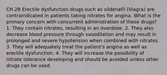 CH.28 Erectile dysfunction drugs such as sildenafil (Viagra) are contraindicated in patients taking nitrates for angina. What is the primary concern with concurrent administration of these drugs? 1. They contain nitrates, resulting in an overdose. 2. They also decrease blood pressure through vasodilation and may result in prolonged and severe hypotension when combined with nitrates. 3. They will adequately treat the patient's angina as well as erectile dysfunction. 4. They will increase the possibility of nitrate tolerance developing and should be avoided unless other drugs can be used.