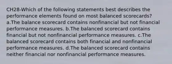 CH28-Which of the following statements best describes the performance elements found on most balanced scorecards? a.The balance scorecard contains nonfinancial but not financial performance measures. b.The balanced scorecard contains financial but not nonfinancial performance measures. c.The balanced scorecard contains both financial and nonfinancial performance measures. d.The balanced scorecard contains neither financial nor nonfinancial performance measures.