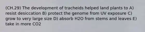 (CH.29) The development of tracheids helped land plants to A) resist desiccation B) protect the genome from UV exposure C) grow to very large size D) absorb H2O from stems and leaves E) take in more CO2