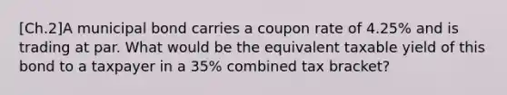 [Ch.2]A municipal bond carries a coupon rate of 4.25% and is trading at par. What would be the equivalent taxable yield of this bond to a taxpayer in a 35% combined tax bracket?