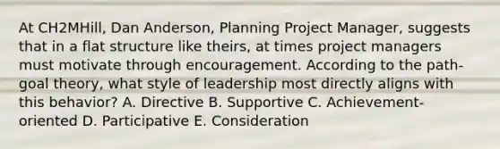 At​ CH2MHill, Dan​ Anderson, Planning Project​ Manager, suggests that in a flat structure like​ theirs, at times project managers must motivate through encouragement. According to the​ path-goal theory, what style of leadership most directly aligns with this​ behavior? A. Directive B. Supportive C. ​Achievement-oriented D. Participative E. Consideration