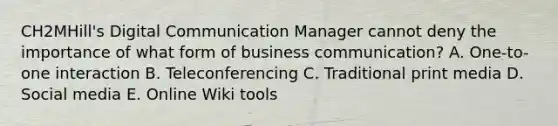 CH2MHill's Digital Communication Manager cannot deny the importance of what form of business​ communication? A. ​One-to-one interaction B. Teleconferencing C. Traditional print media D. Social media E. Online Wiki tools