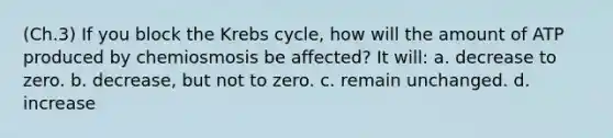 (Ch.3) If you block the Krebs cycle, how will the amount of ATP produced by chemiosmosis be affected? It will: a. decrease to zero. b. decrease, but not to zero. c. remain unchanged. d. increase