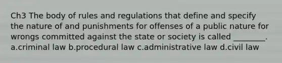 Ch3 The body of rules and regulations that define and specify the nature of and punishments for offenses of a public nature for wrongs committed against the state or society is called ________. a.criminal law b.procedural law c.administrative law d.civil law