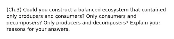 (Ch.3) Could you construct a balanced ecosystem that contained only producers and consumers? Only consumers and decomposers? Only producers and decomposers? Explain your reasons for your answers.