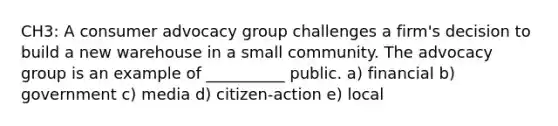 CH3: A consumer advocacy group challenges a firm's decision to build a new warehouse in a small community. The advocacy group is an example of __________ public. a) financial b) government c) media d) citizen-action e) local