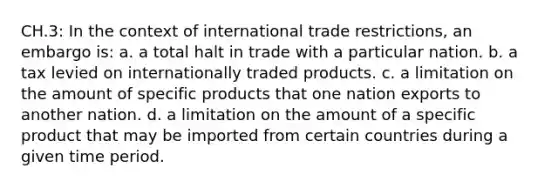 CH.3: In the context of international trade restrictions, an embargo is: a. a total halt in trade with a particular nation. b. a tax levied on internationally traded products. c. a limitation on the amount of specific products that one nation exports to another nation. d. a limitation on the amount of a specific product that may be imported from certain countries during a given time period.