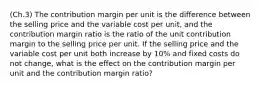 (Ch.3) The contribution margin per unit is the difference between the selling price and the variable cost per unit, and the contribution margin ratio is the ratio of the unit contribution margin to the selling price per unit. If the selling price and the variable cost per unit both increase by 10% and fixed costs do not change, what is the effect on the contribution margin per unit and the contribution margin ratio?