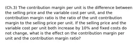 (Ch.3) The contribution margin per unit is the difference between the selling price and the variable cost per unit, and the contribution margin ratio is the ratio of the unit contribution margin to the selling price per unit. If the selling price and the variable cost per unit both increase by 10% and fixed costs do not change, what is the effect on the contribution margin per unit and the contribution margin ratio?