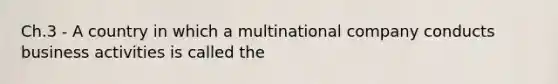 Ch.3 - A country in which a multinational company conducts business activities is called the