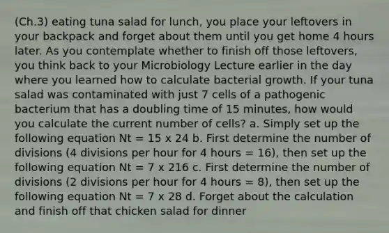 (Ch.3) eating tuna salad for lunch, you place your leftovers in your backpack and forget about them until you get home 4 hours later. As you contemplate whether to finish off those leftovers, you think back to your Microbiology Lecture earlier in the day where you learned how to calculate bacterial growth. If your tuna salad was contaminated with just 7 cells of a pathogenic bacterium that has a doubling time of 15 minutes, how would you calculate the current number of cells? a. Simply set up the following equation Nt = 15 x 24 b. First determine the number of divisions (4 divisions per hour for 4 hours = 16), then set up the following equation Nt = 7 x 216 c. First determine the number of divisions (2 divisions per hour for 4 hours = 8), then set up the following equation Nt = 7 x 28 d. Forget about the calculation and finish off that chicken salad for dinner