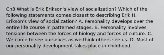 Ch3 What is Erik Erikson's view of socialization? Which of the following statements comes closest to describing Erik H. Erikson's view of socialization? A. Personality develops over the entire life course in patterned stages. B. Personality involves tensions between the forces of biology and forces of culture. C. We come to see ourselves as we think others see us. D. Most of our personality development takes place in childhood.