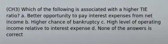 (CH3) Which of the following is associated with a higher TIE ratio? a. Better opportunity to pay interest expenses from net income b. Higher chance of bankruptcy c. High level of operating income relative to interest expense d. None of the answers is correct