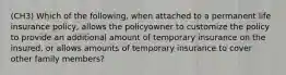 (CH3) Which of the following, when attached to a permanent life insurance policy, allows the policyowner to customize the policy to provide an additional amount of temporary insurance on the insured, or allows amounts of temporary insurance to cover other family members?