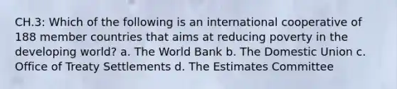 CH.3: Which of the following is an international cooperative of 188 member countries that aims at reducing poverty in the developing world? a. The World Bank b. The Domestic Union c. Office of Treaty Settlements d. The Estimates Committee