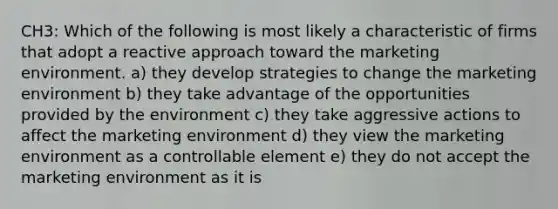 CH3: Which of the following is most likely a characteristic of firms that adopt a reactive approach toward the marketing environment. a) they develop strategies to change the marketing environment b) they take advantage of the opportunities provided by the environment c) they take aggressive actions to affect the marketing environment d) they view the marketing environment as a controllable element e) they do not accept the marketing environment as it is