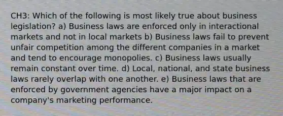 CH3: Which of the following is most likely true about business legislation? a) Business laws are enforced only in interactional markets and not in local markets b) Business laws fail to prevent unfair competition among the different companies in a market and tend to encourage monopolies. c) Business laws usually remain constant over time. d) Local, national, and state business laws rarely overlap with one another. e) Business laws that are enforced by government agencies have a major impact on a company's marketing performance.