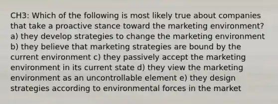 CH3: Which of the following is most likely true about companies that take a proactive stance toward the marketing environment? a) they develop strategies to change the marketing environment b) they believe that marketing strategies are bound by the current environment c) they passively accept the marketing environment in its current state d) they view the marketing environment as an uncontrollable element e) they design strategies according to environmental forces in the market