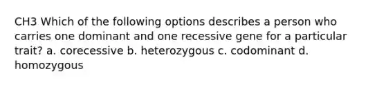 CH3 Which of the following options describes a person who carries one dominant and one recessive gene for a particular trait? a. corecessive b. heterozygous c. codominant d. homozygous