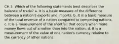 CH.3: Which of the following statements best describes the balance of trade? a. It is a basic measure of the difference between a nation's exports and imports. b. It is a basic measure of the total revenue of a nation compared to competing nations. c. It is a measurement of the shortfall that occurs when more money flows out of a nation than into the nation. d. It is a measurement of the value of one nation's currency relative to the currency of other nations.